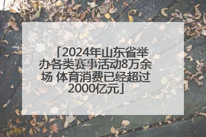 2024年山东省举办各类赛事活动8万余场 体育消费已经超过2000亿元